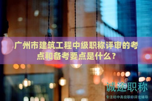 廣州市建筑工程中級(jí)職稱評(píng)審的考點(diǎn)和備考要點(diǎn)是什么？