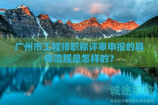 廣州市工程師職稱評審申報的具體流程是怎樣的？