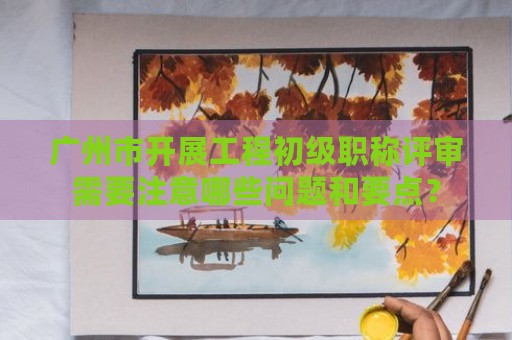 廣州市開展工程初級職稱評審需要注意哪些問題和要點(diǎn)？