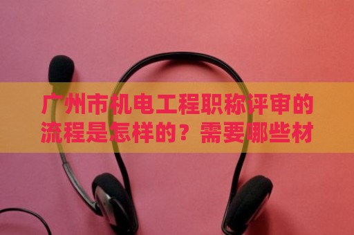 廣州市機(jī)電工程職稱評審的流程是怎樣的？需要哪些材料？