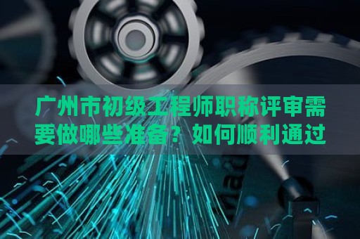 廣州市初級(jí)工程師職稱評(píng)審需要做哪些準(zhǔn)備？如何順利通過(guò)評(píng)審？