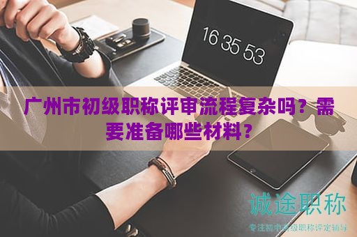 廣州市初級(jí)職稱評(píng)審流程復(fù)雜嗎？需要準(zhǔn)備哪些材料？
