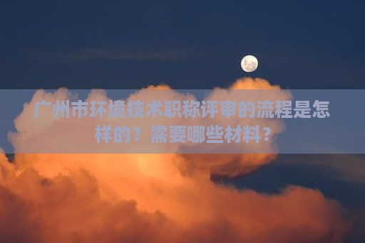 廣州市環(huán)境技術(shù)職稱評審的流程是怎樣的？需要哪些材料？
