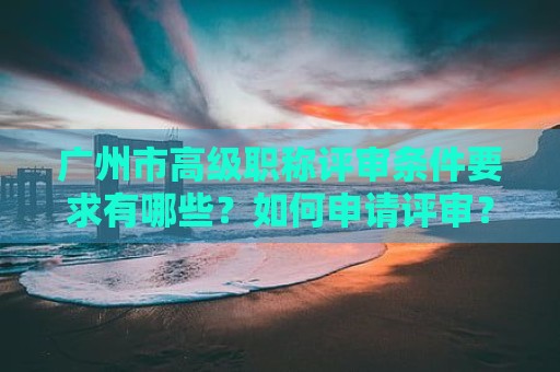 廣州市高級(jí)職稱(chēng)評(píng)審條件要求有哪些？如何申請(qǐng)?jiān)u審？