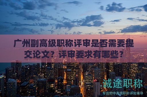 廣州副高級(jí)職稱評(píng)審是否需要提交論文？評(píng)審要求有哪些？