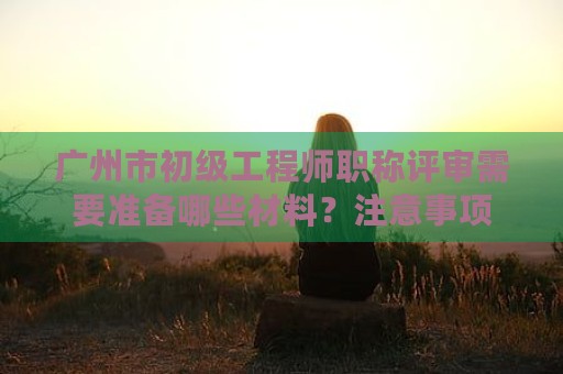 廣州市初級(jí)工程師職稱評(píng)審需要準(zhǔn)備哪些材料？注意事項(xiàng)