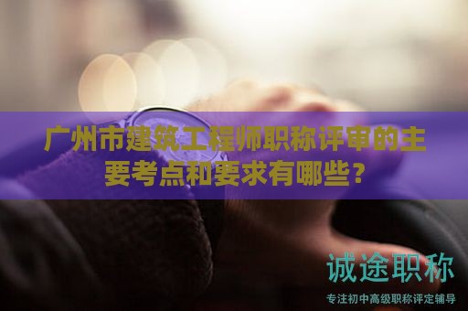 廣州市建筑工程師職稱評(píng)審的主要考點(diǎn)和要求有哪些？