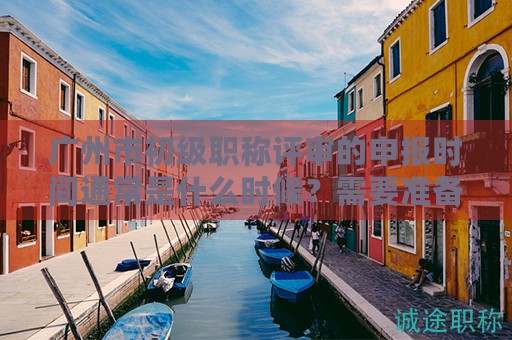 廣州市初級職稱評審的申報(bào)時(shí)間通常是什么時(shí)候？需要準(zhǔn)備哪些材料？