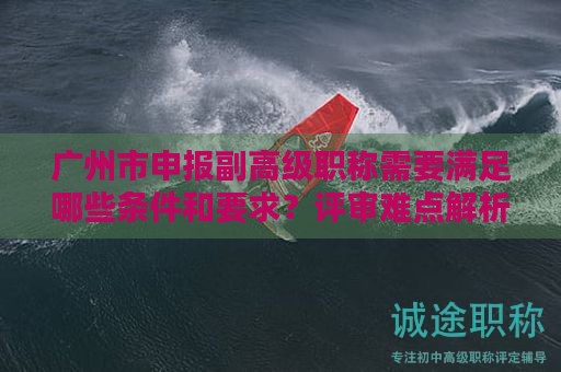 廣州市申報副高級職稱需要滿足哪些條件和要求？評審難點解析