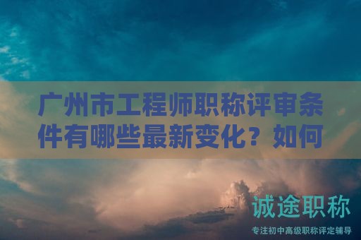 廣州市工程師職稱評(píng)審條件有哪些最新變化？如何準(zhǔn)確掌握？