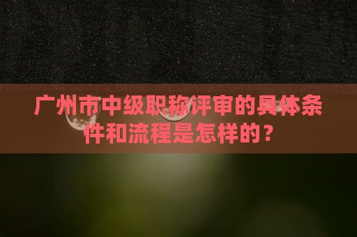 廣州市中級職稱評審的具體條件和流程是怎樣的？