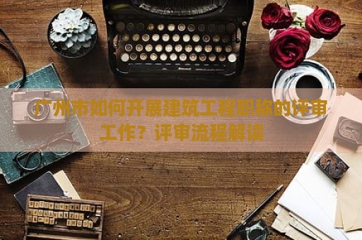 廣州市如何開展建筑工程職稱的評審工作？評審流程解讀