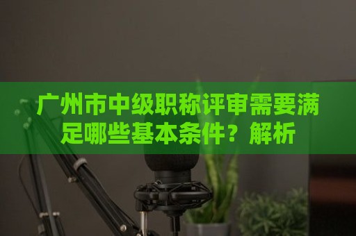 廣州市中級(jí)職稱評(píng)審需要滿足哪些基本條件？全面解析