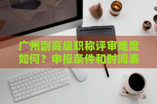 廣州副高級職稱評審難度如何？申報條件和時間表有何不同？