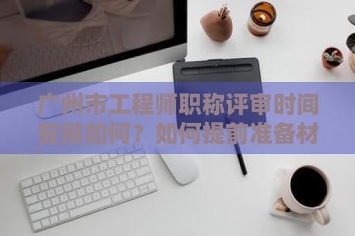 廣州市工程師職稱評審時間安排如何？如何提前準備材料？