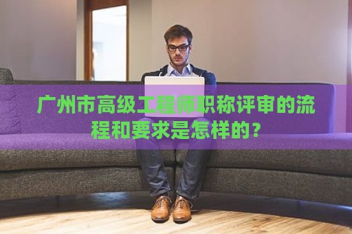 廣州市高級工程師職稱評審的流程和要求是怎樣的？