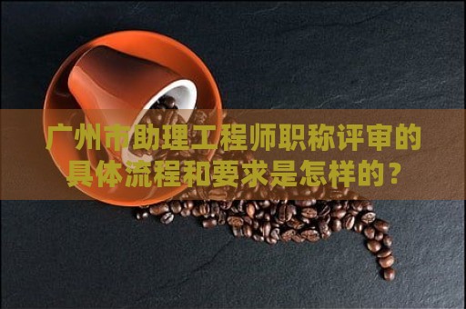 廣州市助理工程師職稱(chēng)評(píng)審的具體流程和要求是怎樣的？