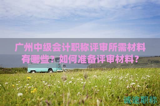 廣州中級(jí)會(huì)計(jì)職稱評(píng)審所需材料有哪些？如何準(zhǔn)備評(píng)審材料？