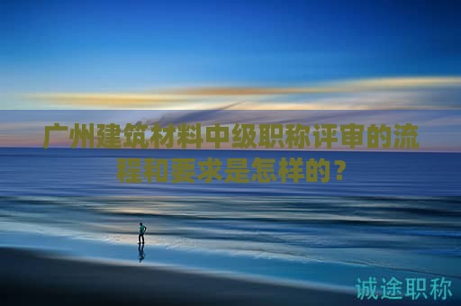 廣州建筑材料中級(jí)職稱評(píng)審的流程和要求是怎樣的？