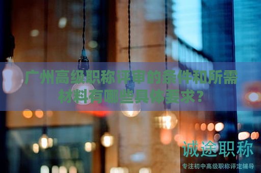 廣州高級(jí)職稱評(píng)審的條件和所需材料有哪些具體要求？