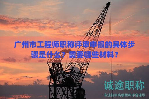 廣州市工程師職稱評(píng)審申報(bào)的具體步驟是什么？需要哪些材料？