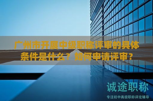 廣州市開(kāi)展中級(jí)職稱評(píng)審的具體條件是什么？如何申請(qǐng)?jiān)u審？