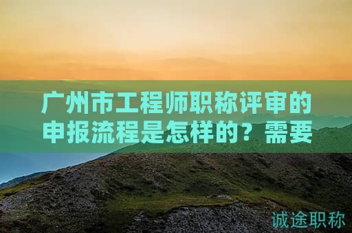 廣州市工程師職稱評(píng)審的申報(bào)流程是怎樣的？需要注意哪些事項(xiàng)？