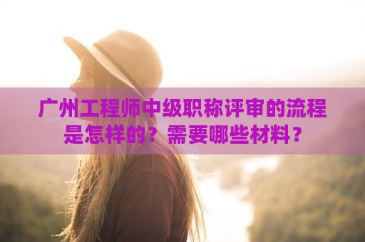 廣州工程師中級職稱評審的流程是怎樣的？需要哪些材料？