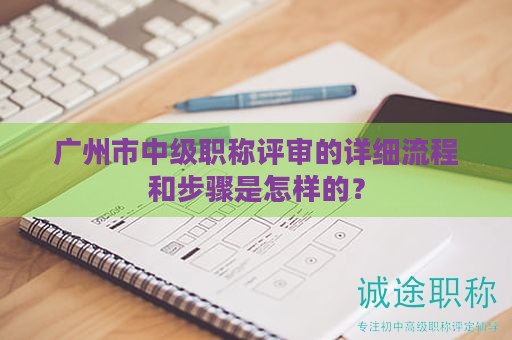 廣州市中級(jí)職稱評(píng)審的詳細(xì)流程和步驟是怎樣的？