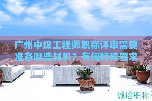 廣州中級(jí)工程師職稱評(píng)審需要準(zhǔn)備哪些材料？有何特殊要求？
