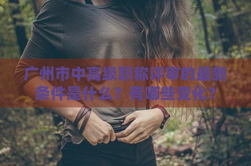 廣州市中高級(jí)職稱評(píng)審的最新條件是什么？有哪些變化？