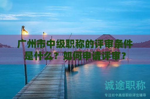 廣州市中級(jí)職稱的評(píng)審條件是什么？如何申請(qǐng)?jiān)u審？
