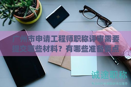 廣州市申請工程師職稱評審需要提交哪些材料？有哪些準(zhǔn)備要點？