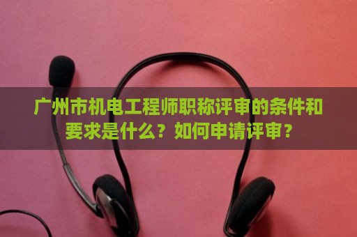 廣州市機電工程師職稱評審的條件和要求是什么？如何申請評審？