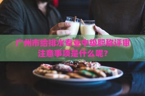 廣州市給排水專業(yè)中級職稱評審注意事項(xiàng)是什么呢？