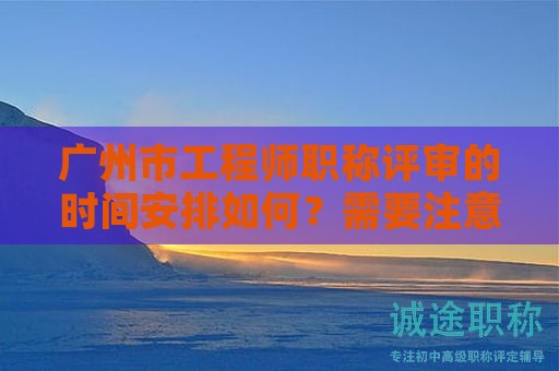 廣州市工程師職稱評審的時間安排如何？需要注意什么事項？