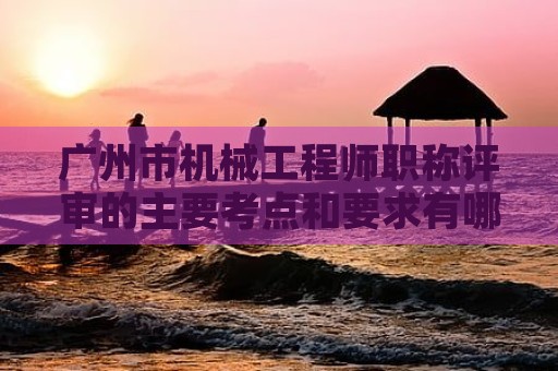 廣州市機械工程師職稱評審的主要考點和要求有哪些？如何備考？