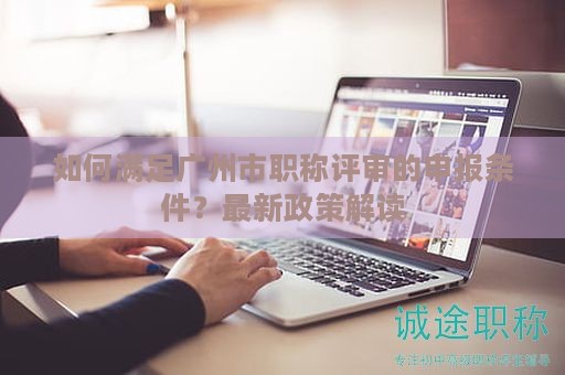 如何滿足廣州市職稱評(píng)審的申報(bào)條件？最新政策解讀