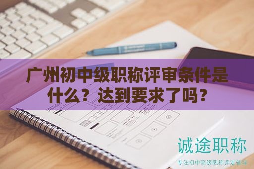 廣州初中級(jí)職稱評(píng)審條件是什么？達(dá)到要求了嗎？
