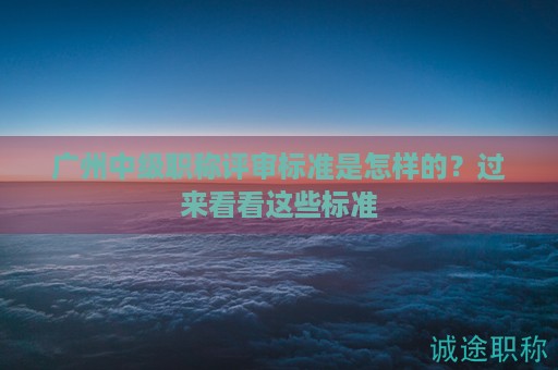 廣州中級職稱評審標(biāo)準(zhǔn)是怎樣的？過來看看這些標(biāo)準(zhǔn)