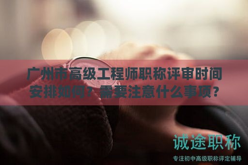 廣州市高級工程師職稱評審時間安排如何？需要注意什么事項(xiàng)？
