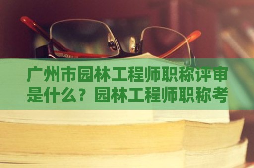 廣州市園林工程師職稱評審是什么？園林工程師職稱考評內(nèi)容是什么？