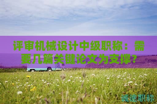 評(píng)審機(jī)械設(shè)計(jì)中級(jí)職稱(chēng)：需要幾篇關(guān)鍵論文為支撐？