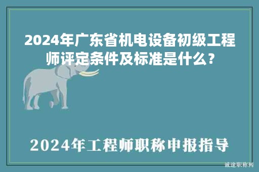 2024年廣東省機電設(shè)備初級工程師評定條件及標(biāo)準(zhǔn)是什么？
