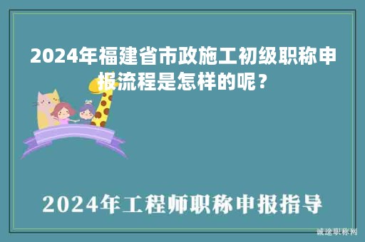 2024年福建省市政施工初級職稱申報流程是怎樣的呢？