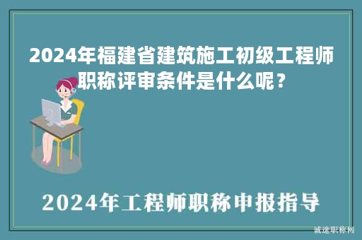 2024年福建省建筑施工初級工程師職稱評審條件是什么呢？