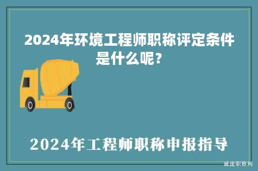 2024年環(huán)境工程師職稱評定條件是什么呢？