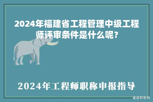 2024年福建省工程管理中級(jí)工程師評(píng)審條件是什么呢？
