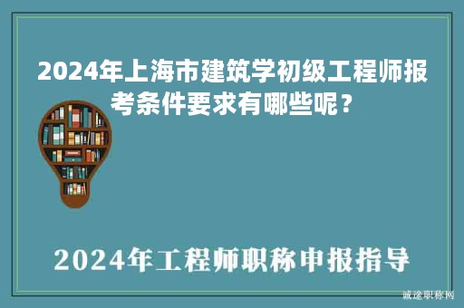 2024年上海市建筑學(xué)初級(jí)工程師報(bào)考條件要求有哪些呢？