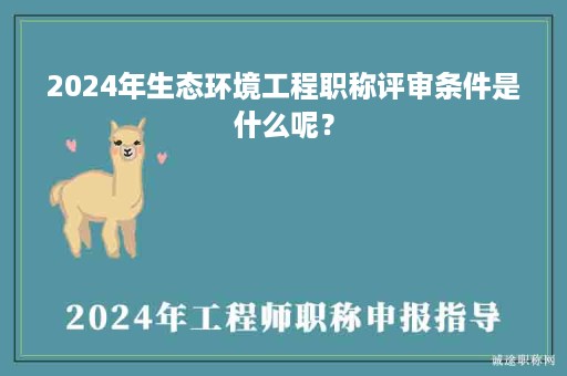 2024年生態(tài)環(huán)境工程職稱評審條件是什么呢？